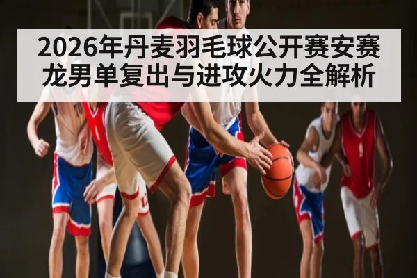 2026年丹麦羽毛球公开赛安赛龙男单复出与进攻火力全解析 - hth